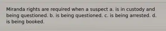 Miranda rights are required when a suspect a. is in custody and being questioned. b. is being questioned. c. is being arrested. d. is being booked.