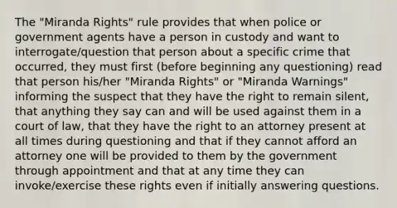 The "Miranda Rights" rule provides that when police or government agents have a person in custody and want to interrogate/question that person about a specific crime that occurred, they must first (before beginning any questioning) read that person his/her "Miranda Rights" or "Miranda Warnings" informing the suspect that they have the right to remain silent, that anything they say can and will be used against them in a court of law, that they have the right to an attorney present at all times during questioning and that if they cannot afford an attorney one will be provided to them by the government through appointment and that at any time they can invoke/exercise these rights even if initially answering questions.