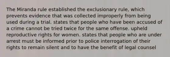 The Miranda rule established the exclusionary rule, which prevents evidence that was collected improperly from being used during a trial. states that people who have been accused of a crime cannot be tried twice for the same offense. upheld reproductive rights for women. states that people who are under arrest must be informed prior to police interrogation of their rights to remain silent and to have the benefit of legal counsel