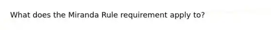 What does the Miranda Rule requirement apply to?