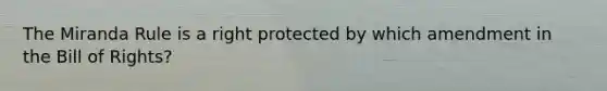 The Miranda Rule is a right protected by which amendment in the Bill of Rights?