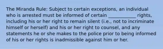 The Miranda Rule: Subject to certain exceptions, an individual who is arrested must be informed of certain ____________ rights, including his or her right to remain silent (i.e., not to incriminate himself or herself) and his or her right to counsel, and any statements he or she makes to the police prior to being informed of his or her rights is inadmissible against him or her.