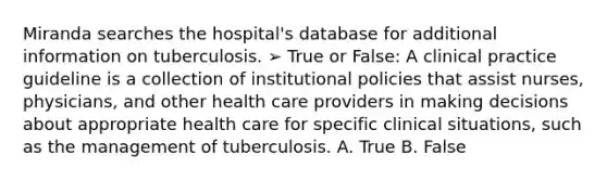 Miranda searches the hospital's database for additional information on tuberculosis. ➢ True or False: A clinical practice guideline is a collection of institutional policies that assist nurses, physicians, and other health care providers in making decisions about appropriate health care for specific clinical situations, such as the management of tuberculosis. A. True B. False