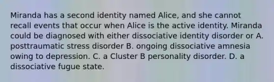 Miranda has a second identity named Alice, and she cannot recall events that occur when Alice is the active identity. Miranda could be diagnosed with either dissociative identity disorder or A. posttraumatic stress disorder B. ongoing dissociative amnesia owing to depression. C. a Cluster B personality disorder. D. a dissociative fugue state.