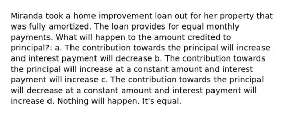 Miranda took a home improvement loan out for her property that was fully amortized. The loan provides for equal monthly payments. What will happen to the amount credited to principal?: a. The contribution towards the principal will increase and interest payment will decrease b. The contribution towards the principal will increase at a constant amount and interest payment will increase c. The contribution towards the principal will decrease at a constant amount and interest payment will increase d. Nothing will happen. It's equal.