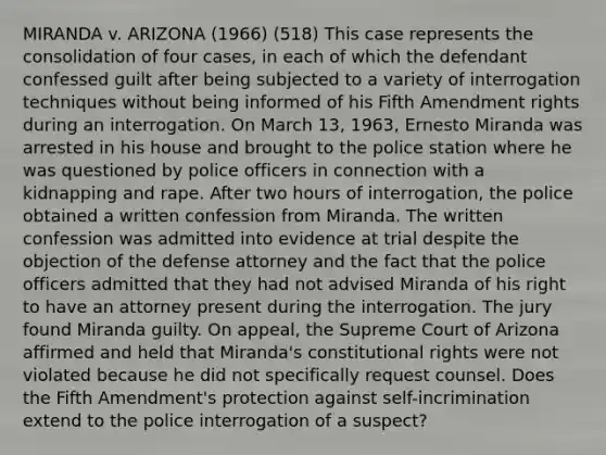 MIRANDA v. ARIZONA (1966) (518) This case represents the consolidation of four cases, in each of which the defendant confessed guilt after being subjected to a variety of interrogation techniques without being informed of his Fifth Amendment rights during an interrogation. On March 13, 1963, Ernesto Miranda was arrested in his house and brought to the police station where he was questioned by police officers in connection with a kidnapping and rape. After two hours of interrogation, the police obtained a written confession from Miranda. The written confession was admitted into evidence at trial despite the objection of the defense attorney and the fact that the police officers admitted that they had not advised Miranda of his right to have an attorney present during the interrogation. The jury found Miranda guilty. On appeal, the Supreme Court of Arizona affirmed and held that Miranda's constitutional rights were not violated because he did not specifically request counsel. Does the Fifth Amendment's protection against self-incrimination extend to the police interrogation of a suspect?