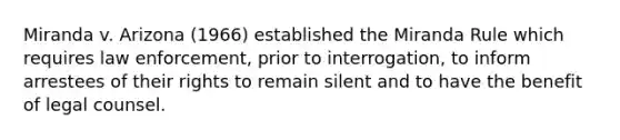 Miranda v. Arizona (1966) established the Miranda Rule which requires law enforcement, prior to interrogation, to inform arrestees of their rights to remain silent and to have the benefit of legal counsel.