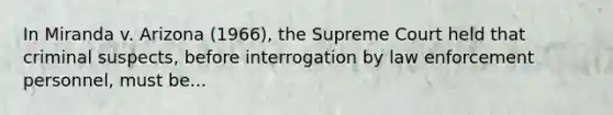 In Miranda v. Arizona (1966), the Supreme Court held that criminal suspects, before interrogation by law enforcement personnel, must be...