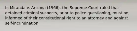 In Miranda v. Arizona (1966), the Supreme Court ruled that detained criminal suspects, prior to police questioning, must be informed of their constitutional right to an attorney and against self-incrimination.