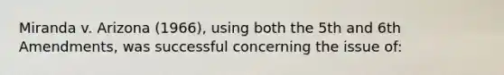 Miranda v. Arizona (1966), using both the 5th and 6th Amendments, was successful concerning the issue of: