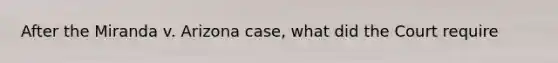After the Miranda v. Arizona case, what did the Court require