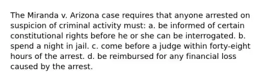 The Miranda v. Arizona case requires that anyone arrested on suspicion of criminal activity must: a. be informed of certain constitutional rights before he or she can be interrogated. b. spend a night in jail. c. come before a judge within forty-eight hours of the arrest. d. be reimbursed for any financial loss caused by the arrest.