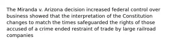 The Miranda v. Arizona decision increased federal control over business showed that the interpretation of the Constitution changes to match the times safeguarded the rights of those accused of a crime ended restraint of trade by large railroad companies