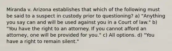 Miranda v. Arizona establishes that which of the following must be said to a suspect in custody prior to questioning? a) "Anything you say can and will be used against you in a Court of law." b) "You have the right to an attorney. If you cannot afford an attorney, one will be provided for you." c) All options. d) "You have a right to remain silent."