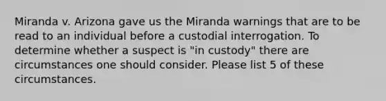 Miranda v. Arizona gave us the Miranda warnings that are to be read to an individual before a custodial interrogation. To determine whether a suspect is "in custody" there are circumstances one should consider. Please list 5 of these circumstances.