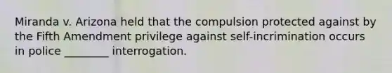 Miranda v. Arizona held that the compulsion protected against by the Fifth Amendment privilege against self-incrimination occurs in police ________ interrogation.