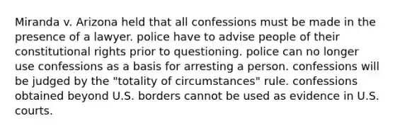 Miranda v. Arizona held that all confessions must be made in the presence of a lawyer. police have to advise people of their constitutional rights prior to questioning. police can no longer use confessions as a basis for arresting a person. confessions will be judged by the "totality of circumstances" rule. confessions obtained beyond U.S. borders cannot be used as evidence in U.S. courts.