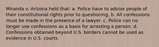 Miranda v. Arizona held that: a. Police have to advise people of their constitutional rights prior to questioning. b. All confessions must be made in the presence of a lawyer. c. Police can no longer use confessions as a basis for arresting a person. d. Confessions obtained beyond U.S. borders cannot be used as evidence in U.S. courts.