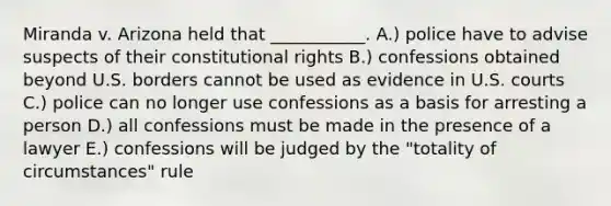 Miranda v. Arizona held that ___________. A.) police have to advise suspects of their constitutional rights B.) confessions obtained beyond U.S. borders cannot be used as evidence in U.S. courts C.) police can no longer use confessions as a basis for arresting a person D.) all confessions must be made in the presence of a lawyer E.) confessions will be judged by the "totality of circumstances" rule