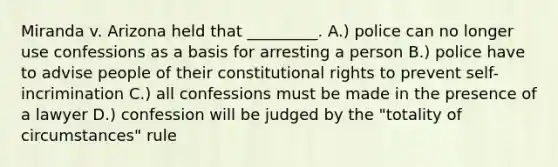 Miranda v. Arizona held that _________. A.) police can no longer use confessions as a basis for arresting a person B.) police have to advise people of their constitutional rights to prevent self-incrimination C.) all confessions must be made in the presence of a lawyer D.) confession will be judged by the "totality of circumstances" rule