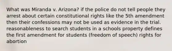 What was Miranda v. Arizona? if the police do not tell people they arrest about certain constitutional rights like the 5th amendment then their confessions may not be used as evidence in the trial. reasonableness to search students in a schools property defines the first amendment for students (freedom of speech) rights for abortion