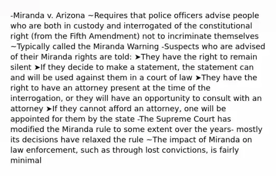 -Miranda v. Arizona ~Requires that police officers advise people who are both in custody and interrogated of the constitutional right (from the Fifth Amendment) not to incriminate themselves ~Typically called the Miranda Warning -Suspects who are advised of their Miranda rights are told: ➤They have the right to remain silent ➤If they decide to make a statement, the statement can and will be used against them in a court of law ➤They have the right to have an attorney present at the time of the interrogation, or they will have an opportunity to consult with an attorney ➤If they cannot afford an attorney, one will be appointed for them by the state -The Supreme Court has modified the Miranda rule to some extent over the years- mostly its decisions have relaxed the rule ~The impact of Miranda on law enforcement, such as through lost convictions, is fairly minimal