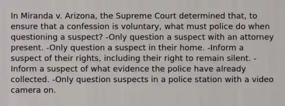 In Miranda v. Arizona, the Supreme Court determined that, to ensure that a confession is voluntary, what must police do when questioning a suspect? -Only question a suspect with an attorney present. -Only question a suspect in their home. -Inform a suspect of their rights, including their right to remain silent. -Inform a suspect of what evidence the police have already collected. -Only question suspects in a police station with a video camera on.