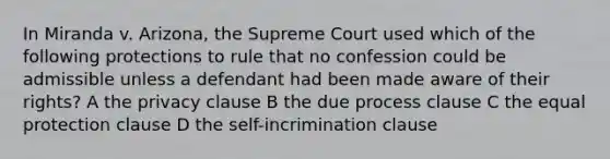 In Miranda v. Arizona, the Supreme Court used which of the following protections to rule that no confession could be admissible unless a defendant had been made aware of their rights? A the privacy clause B the due process clause C the equal protection clause D the self-incrimination clause