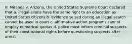 In Miranda v. Arizona, the United States Supreme Court declared that a. illegal aliens have the same right to an education as United States citizens b. evidence seized during an illegal search cannot be used in court c. affirmative action programs cannot employ numerical quotas d. police must inform criminal suspects of their constitutional rights before questioning suspects after arrest