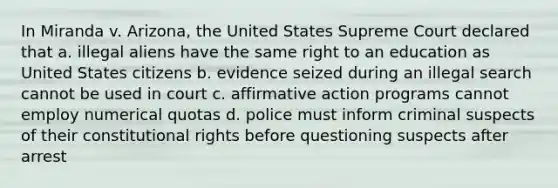 In Miranda v. Arizona, the United States Supreme Court declared that a. illegal aliens have the same right to an education as United States citizens b. evidence seized during an illegal search cannot be used in court c. affirmative action programs cannot employ numerical quotas d. police must inform criminal suspects of their constitutional rights before questioning suspects after arrest