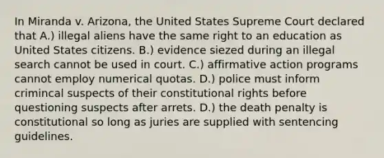 In Miranda v. Arizona, the United States Supreme Court declared that A.) illegal aliens have the same right to an education as United States citizens. B.) evidence siezed during an illegal search cannot be used in court. C.) affirmative action programs cannot employ numerical quotas. D.) police must inform crimincal suspects of their constitutional rights before questioning suspects after arrets. D.) the death penalty is constitutional so long as juries are supplied with sentencing guidelines.