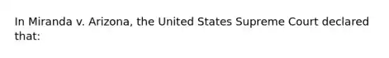 In Miranda v. Arizona, the United States Supreme Court declared that: