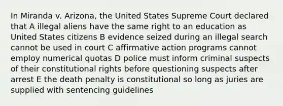 In Miranda v. Arizona, the United States Supreme Court declared that A illegal aliens have the same right to an education as United States citizens B evidence seized during an illegal search cannot be used in court C affirmative action programs cannot employ numerical quotas D police must inform criminal suspects of their constitutional rights before questioning suspects after arrest E the death penalty is constitutional so long as juries are supplied with sentencing guidelines