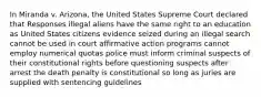 In Miranda v. Arizona, the United States Supreme Court declared that Responses illegal aliens have the same right to an education as United States citizens evidence seized during an illegal search cannot be used in court affirmative action programs cannot employ numerical quotas police must inform criminal suspects of their constitutional rights before questioning suspects after arrest the death penalty is constitutional so long as juries are supplied with sentencing guidelines