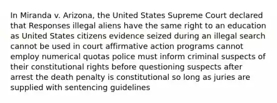 In Miranda v. Arizona, the United States Supreme Court declared that Responses illegal aliens have the same right to an education as United States citizens evidence seized during an illegal search cannot be used in court affirmative action programs cannot employ numerical quotas police must inform criminal suspects of their constitutional rights before questioning suspects after arrest the death penalty is constitutional so long as juries are supplied with sentencing guidelines