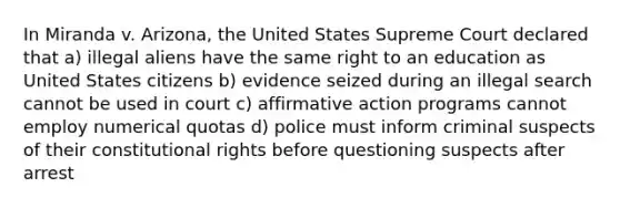 In Miranda v. Arizona, the United States Supreme Court declared that a) illegal aliens have the same right to an education as United States citizens b) evidence seized during an illegal search cannot be used in court c) affirmative action programs cannot employ numerical quotas d) police must inform criminal suspects of their constitutional rights before questioning suspects after arrest