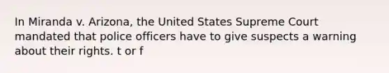 In Miranda v. Arizona, the United States Supreme Court mandated that police officers have to give suspects a warning about their rights. t or f