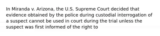 In Miranda v. Arizona, the U.S. Supreme Court decided that evidence obtained by the police during custodial interrogation of a suspect cannot be used in court during the trial unless the suspect was first informed of the right to​