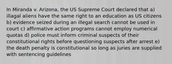 In Miranda v. Arizona, the US Supreme Court declared that a) illagal aliens have the same right to an education as US citizens b) evidence seized during an illegal search cannot be used in court c) affirmative action programs cannot employ numerical quotas d) police must inform criminal suspects of their constitutional rights before questioning suspects after arrest e) the death penalty is constitutional so long as juries are supplied with sentencing guidelines