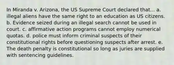 In Miranda v. Arizona, the US Supreme Court declared that... a. illegal aliens have the same right to an education as US citizens. b. Evidence seized during an illegal search cannot be used in court. c. affirmative action programs cannot employ numerical quotas. d. police must inform criminal suspects of their constitutional rights before questioning suspects after arrest. e. The death penalty is constitutional so long as juries are supplied with sentencing guidelines.