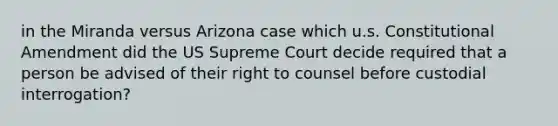 in the Miranda versus Arizona case which u.s. Constitutional Amendment did the US Supreme Court decide required that a person be advised of their right to counsel before custodial interrogation?