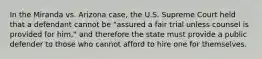 In the Miranda vs. Arizona case, the U.S. Supreme Court held that a defendant cannot be "assured a fair trial unless counsel is provided for him," and therefore the state must provide a public defender to those who cannot afford to hire one for themselves.