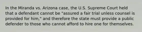 In the Miranda vs. Arizona case, the U.S. Supreme Court held that a defendant cannot be "assured a fair trial unless counsel is provided for him," and therefore the state must provide a public defender to those who cannot afford to hire one for themselves.