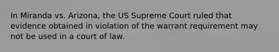 In Miranda vs. Arizona, the US Supreme Court ruled that evidence obtained in violation of the warrant requirement may not be used in a court of law.