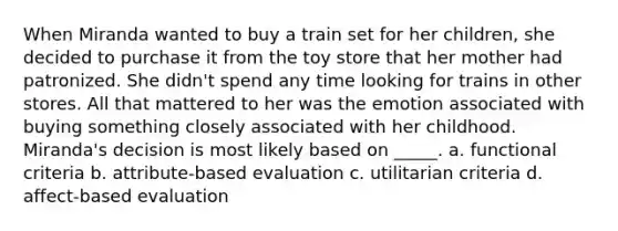 When Miranda wanted to buy a train set for her children, she decided to purchase it from the toy store that her mother had patronized. She didn't spend any time looking for trains in other stores. All that mattered to her was the emotion associated with buying something closely associated with her childhood. Miranda's decision is most likely based on _____. a. functional criteria b. attribute-based evaluation c. utilitarian criteria d. affect-based evaluation