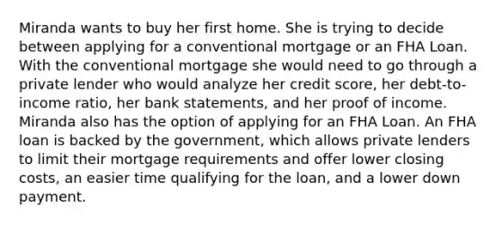 Miranda wants to buy her first home. She is trying to decide between applying for a conventional mortgage or an FHA Loan. With the conventional mortgage she would need to go through a private lender who would analyze her credit score, her debt-to-income ratio, her bank statements, and her proof of income. Miranda also has the option of applying for an FHA Loan. An FHA loan is backed by the government, which allows private lenders to limit their mortgage requirements and offer lower closing costs, an easier time qualifying for the loan, and a lower down payment.