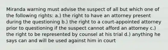 Miranda warning must advise the suspect of all but which one of the following rights: a.) the right to have an attorney present during the questioning b.) the right to a court-appointed attorney prior to questioning if the suspect cannot afford an attorney c.) the right to be represented by counsel at his trial d.) anything he says can and will be used against him in court