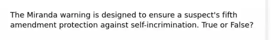 The Miranda warning is designed to ensure a suspect's fifth amendment protection against self-incrimination. True or False?