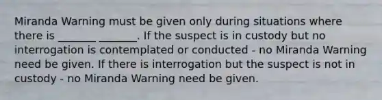 Miranda Warning must be given only during situations where there is _______ _______. If the suspect is in custody but no interrogation is contemplated or conducted - no Miranda Warning need be given. If there is interrogation but the suspect is not in custody - no Miranda Warning need be given.