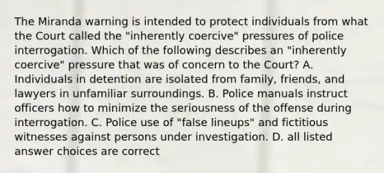 The Miranda warning is intended to protect individuals from what the Court called the "inherently coercive" pressures of police interrogation. Which of the following describes an "inherently coercive" pressure that was of concern to the Court? A. Individuals in detention are isolated from family, friends, and lawyers in unfamiliar surroundings. B. Police manuals instruct officers how to minimize the seriousness of the offense during interrogation. C. Police use of "false lineups" and fictitious witnesses against persons under investigation. D. all listed answer choices are correct